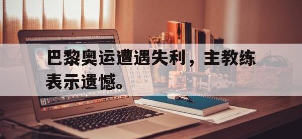 IM电竞电脑app-巴黎奥运遭遇失利，主教练表示遗憾。