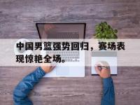 IM体育电脑app-中国男篮强势回归，赛场表现惊艳全场。