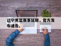 IM电竞下载网站-辽宁男篮赛事延期，官方发布通告。