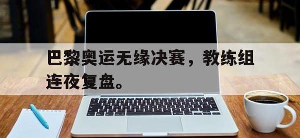 IM电竞下载网站-巴黎奥运无缘决赛，教练组连夜复盘。