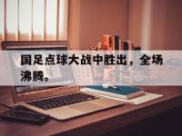 IM电竞电脑app-国足点球大战中胜出，全场沸腾。