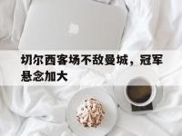 IM体育电脑app-切尔西客场不敌曼城，冠军悬念加大