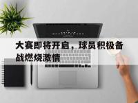 IM电竞下载网站-大赛即将开启，球员积极备战燃烧激情
