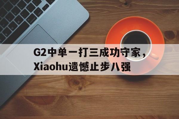 G2中单一打三成功守家，Xiaohu遗憾止步八强