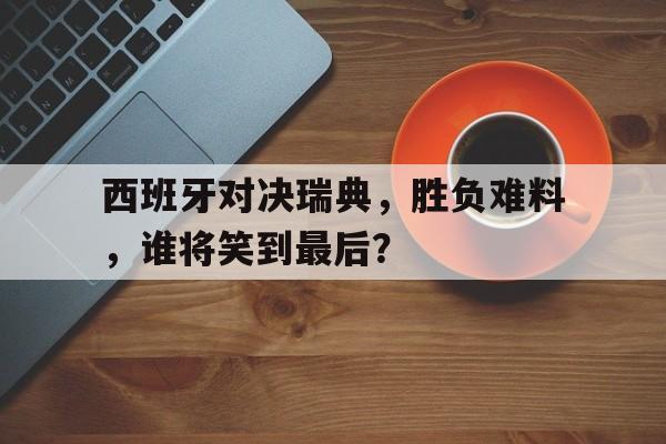 西班牙对决瑞典，胜负难料，谁将笑到最后？
