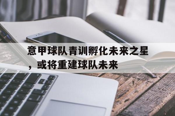 意甲球队青训孵化未来之星，或将重建球队未来
