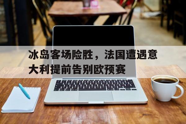 冰岛客场险胜，法国遭遇意大利提前告别欧预赛